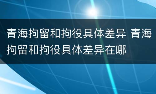 青海拘留和拘役具体差异 青海拘留和拘役具体差异在哪