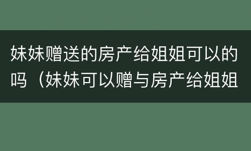 妹妹赠送的房产给姐姐可以的吗（妹妹可以赠与房产给姐姐吗?）