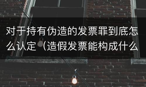对于持有伪造的发票罪到底怎么认定（造假发票能构成什么罪）