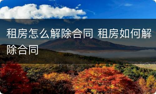 租房怎么解除合同 租房如何解除合同