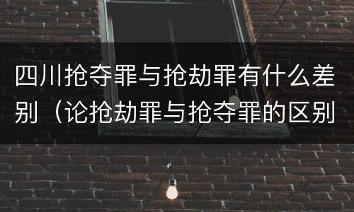四川抢夺罪与抢劫罪有什么差别（论抢劫罪与抢夺罪的区别）