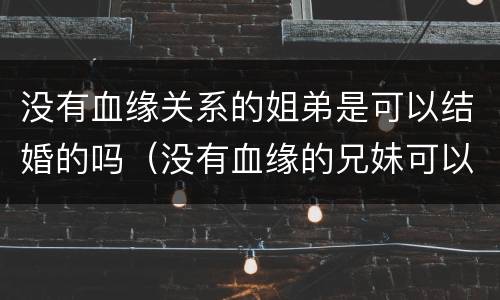 没有血缘关系的姐弟是可以结婚的吗（没有血缘的兄妹可以结婚吗）