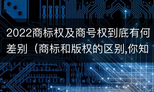 2022商标权及商号权到底有何差别（商标和版权的区别,你知道多少?）
