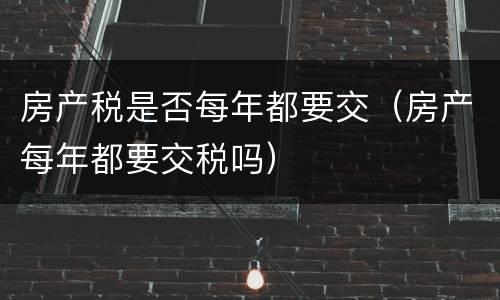 房产税是否每年都要交（房产每年都要交税吗）