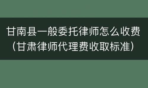 甘南县一般委托律师怎么收费（甘肃律师代理费收取标准）