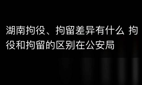 湖南拘役、拘留差异有什么 拘役和拘留的区别在公安局