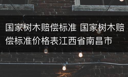 国家树木赔偿标准 国家树木赔偿标准价格表江西省南昌市