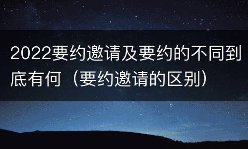 2022要约邀请及要约的不同到底有何（要约邀请的区别）