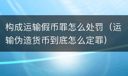 构成运输假币罪怎么处罚（运输伪造货币到底怎么定罪）