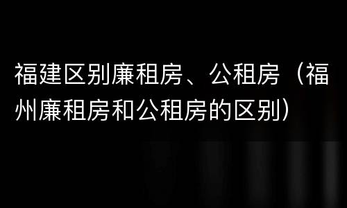 福建区别廉租房、公租房（福州廉租房和公租房的区别）