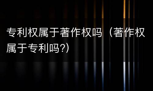 专利权属于著作权吗（著作权属于专利吗?）