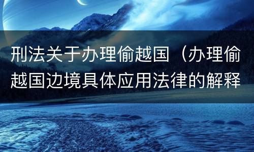 刑法关于办理偷越国（办理偷越国边境具体应用法律的解释）