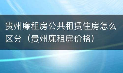 贵州廉租房公共租赁住房怎么区分（贵州廉租房价格）