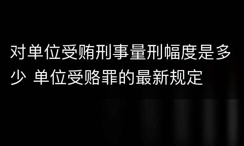 对单位受贿刑事量刑幅度是多少 单位受赂罪的最新规定