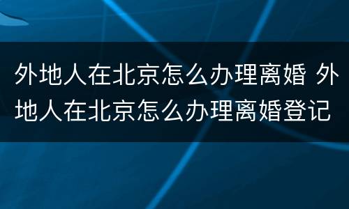 外地人在北京怎么办理离婚 外地人在北京怎么办理离婚登记