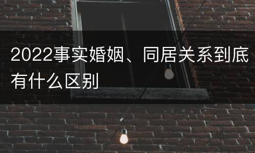 2022事实婚姻、同居关系到底有什么区别