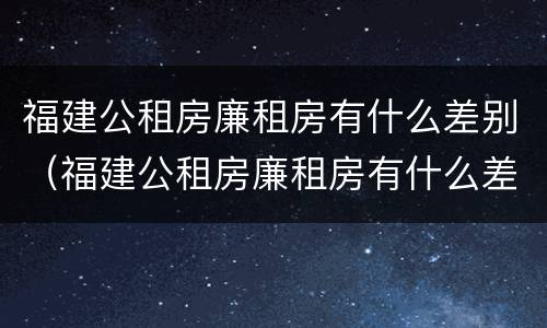 福建公租房廉租房有什么差别（福建公租房廉租房有什么差别嘛）