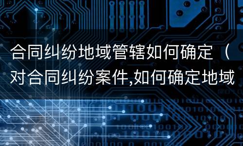 合同纠纷地域管辖如何确定（对合同纠纷案件,如何确定地域管辖）