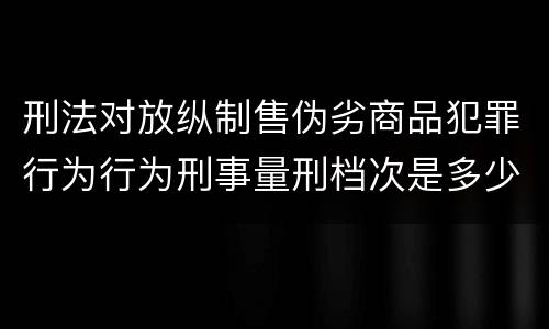 刑法对放纵制售伪劣商品犯罪行为行为刑事量刑档次是多少