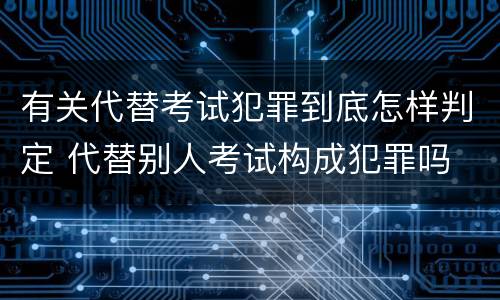 有关代替考试犯罪到底怎样判定 代替别人考试构成犯罪吗