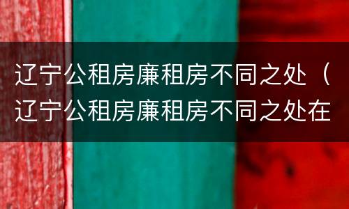 辽宁公租房廉租房不同之处（辽宁公租房廉租房不同之处在哪）