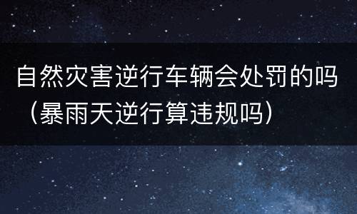 自然灾害逆行车辆会处罚的吗（暴雨天逆行算违规吗）