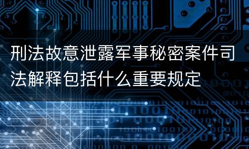 刑法故意泄露军事秘密案件司法解释包括什么重要规定