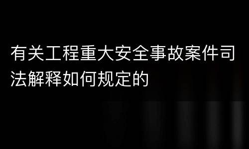 有关工程重大安全事故案件司法解释如何规定的