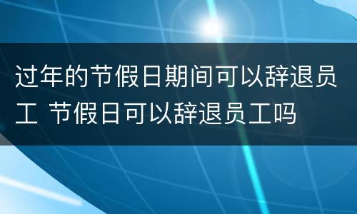 过年的节假日期间可以辞退员工 节假日可以辞退员工吗