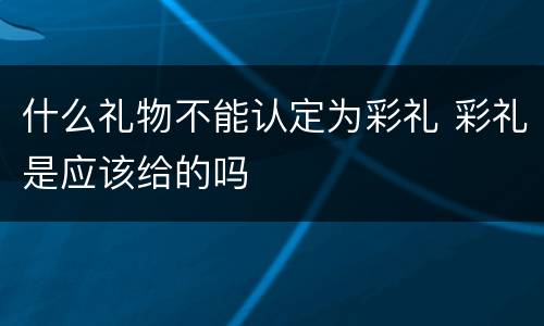 什么礼物不能认定为彩礼 彩礼是应该给的吗