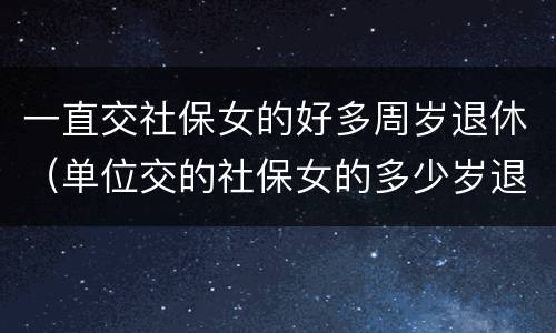 一直交社保女的好多周岁退休（单位交的社保女的多少岁退休）