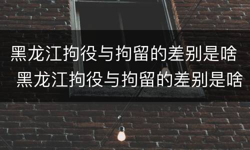 黑龙江拘役与拘留的差别是啥 黑龙江拘役与拘留的差别是啥呀