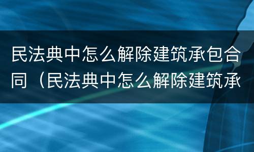 民法典中怎么解除建筑承包合同（民法典中怎么解除建筑承包合同纠纷）