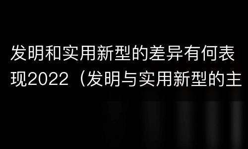 发明和实用新型的差异有何表现2022（发明与实用新型的主要区别）