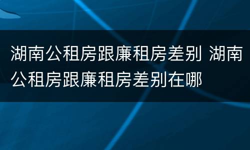 湖南公租房跟廉租房差别 湖南公租房跟廉租房差别在哪