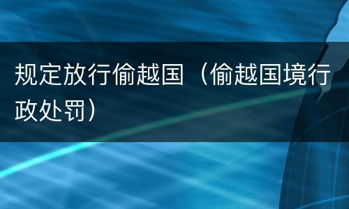 规定放行偷越国（偷越国境行政处罚）