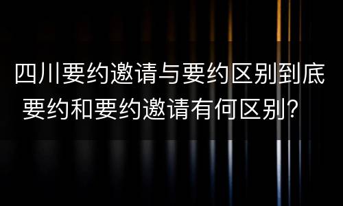 四川要约邀请与要约区别到底 要约和要约邀请有何区别?
