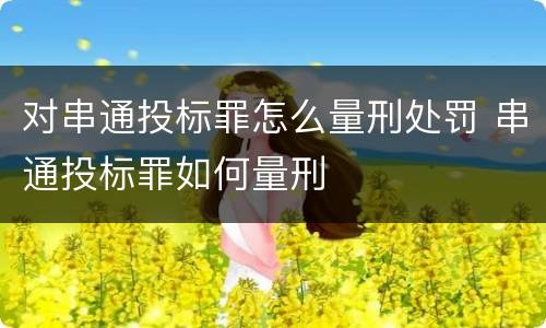 对串通投标罪怎么量刑处罚 串通投标罪如何量刑