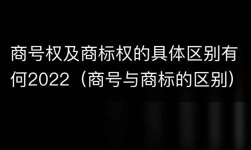 商号权及商标权的具体区别有何2022（商号与商标的区别）
