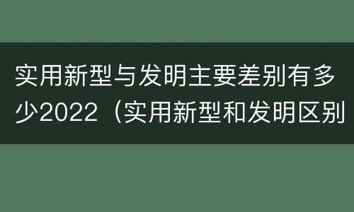 实用新型与发明主要差别有多少2022（实用新型和发明区别）