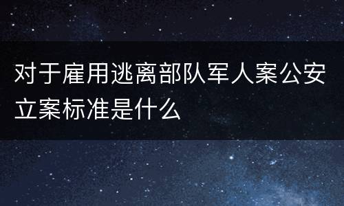 对于雇用逃离部队军人案公安立案标准是什么