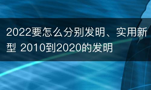 2022要怎么分别发明、实用新型 2010到2020的发明