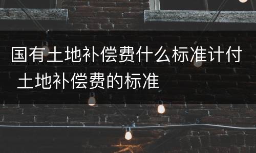国有土地补偿费什么标准计付 土地补偿费的标准