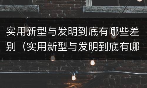 实用新型与发明到底有哪些差别（实用新型与发明到底有哪些差别呢）