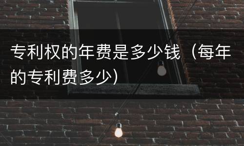 专利权的年费是多少钱（每年的专利费多少）