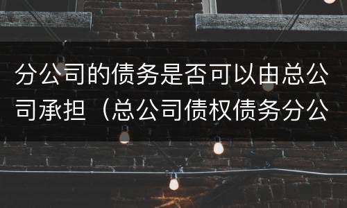 分公司的债务是否可以由总公司承担（总公司债权债务分公司需要承担吗）