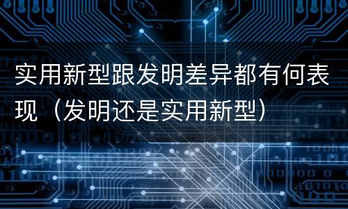 实用新型跟发明差异都有何表现（发明还是实用新型）