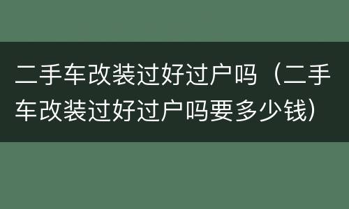 二手车改装过好过户吗（二手车改装过好过户吗要多少钱）