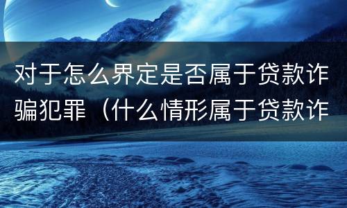 对于怎么界定是否属于贷款诈骗犯罪（什么情形属于贷款诈骗罪）