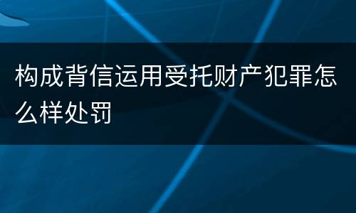 构成背信运用受托财产犯罪怎么样处罚